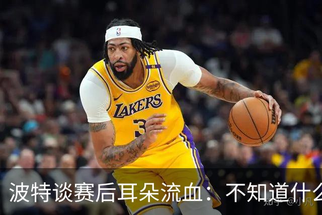 波特谈赛后耳朵流血：不知道什么情况，被人抓了还是咬了一下